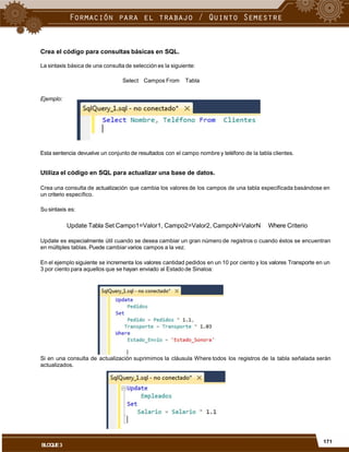 Crea el código para consultas básicas en SQL.
La sintaxis básica de una consulta de selección es la siguiente:
Select Campos From Tabla
Ejemplo:
Esta sentencia devuelve un conjunto de resultados con el campo nombre y teléfono de la tabla clientes.
Utiliza el código en SQL para actualizar una base de datos.
Crea una consulta de actualización que cambia los valores de los campos de una tabla especificada basándose en
un criterio específico.
Su sintaxis es:
Update Tabla Set Campo1=Valor1, Campo2=Valor2, CampoN=ValorN Where Criterio
Update es especialmente útil cuando se desea cambiar un gran número de registros o cuando éstos se encuentran
en múltiples tablas. Puede cambiar varios campos a la vez.
En el ejemplo siguiente se incrementa los valores cantidad pedidos en un 10 por ciento y los valores Transporte en un
3 por ciento para aquellos que se hayan enviado al Estado de Sinaloa:
Si en una consulta de actualización suprimimos la cláusula Where todos los registros de la tabla señalada serán
actualizados.
171
BLOQUE3
 