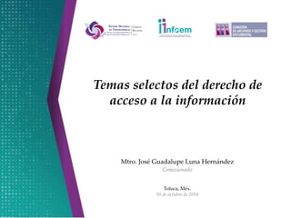 Mtro. José Guadalupe Luna Hernández
Comisionado
Toluca, Méx.
10 de octubre de 2018
Temas selectos del derecho de
acceso a la información
 