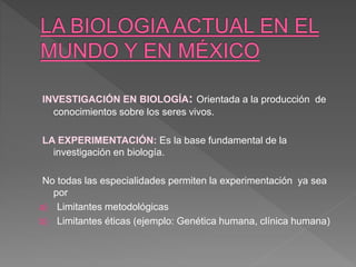 INVESTIGACIÓN EN BIOLOGÍA: Orientada a la producción de
conocimientos sobre los seres vivos.
LA EXPERIMENTACIÓN: Es la base fundamental de la
investigación en biología.
No todas las especialidades permiten la experimentación ya sea
por
a) Limitantes metodológicas
b) Limitantes éticas (ejemplo: Genética humana, clínica humana)
