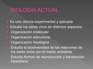  Es una ciencia experimental y aplicada
Estudia los seres vivos en distintos aspectos:
1) Organización molecular
2) Organización estructural
3) Organización fisiológica
Estudia la biodiversidad de las relaciones de
los seres vivos con el medio ambiente
Estudia formas de reproducción y transmisión
hereditaria