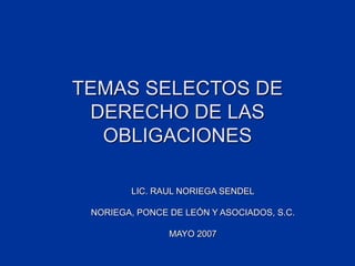 TEMAS SELECTOS DE
DERECHO DE LAS
OBLIGACIONES
LIC. RAUL NORIEGA SENDEL
NORIEGA, PONCE DE LEÓN Y ASOCIADOS, S.C.
MAYO 2007
 