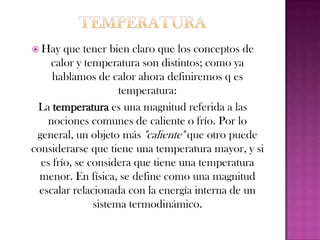 Diferencia entre calor y temperaturaEl calor es la energía total del movimiento molecular en una sustancia, mientras temperatura es una medida de la energía molecular media. El calor depende de la velocidad de las partículas, su número, su tamaño y su tipo. La temperatura no depende del tamaño, del número o del tipo. Por ejemplo, la temperatura de un vaso pequeño de agua puede ser la misma que la temperatura de un cubo de agua, pero el cubo tiene más calor porque tiene más agua y por lo tanto más energía térmica total.