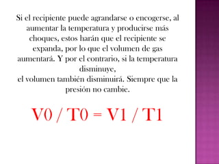Ley de los gasesLas leyes de Boyle y Mariotte y de Charles y Gay-Lussac relacionan la presión, el volumen y la temperatura de un gas de dos en dos, por parejas. Sin embargo, es posible deducir una ley que las incluya a las tres: La ley de los gases perfectos.