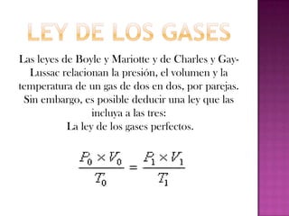 Según esta ley, es el producto de la presión, volumen e inverso de la temperatura lo que permanece constante en los gases y a partir de ella podemos deducir las leyes anteriores.La cantidad de gas influirá en sus propiedades. Si ponemos el doble de gas, y no cambiamos su volumen, la presión se duplicará. Y si mantenemos la presión pero disminuimos la cantidad de gas a la mitad, el volumen también tendrá que reducirse a la mitad. Relacionar todas las propiedades de los gases con la cantidad de gas lo hace la ecuación de los gases ideales:
