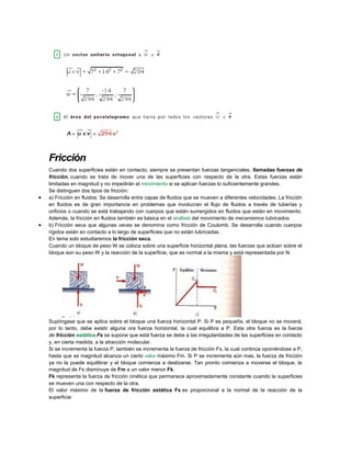 Fricción
Cuando dos superficies están en contacto, siempre se presentan fuerzas tangenciales, llamadas fuerzas de
fricción, cuando se trata de mover una de las superficies con respecto de la otra. Estas fuerzas están
limitadas en magnitud y no impedirán el movimiento si se aplican fuerzas lo suficientemente grandes.
Se distinguen dos tipos de fricción:
 a) Fricción en fluidos: Se desarrolla entre capas de fluidos que se mueven a diferentes velocidades. La fricción
en fluidos es de gran importancia en problemas que involucran el flujo de fluidos a través de tuberías y
orificios o cuando se está trabajando con cuerpos que están sumergidos en fluidos que están en movimiento.
Además, la fricción en fluidos también es básica en el análisis del movimiento de mecanismos lubricados.
 b) Fricción seca que algunas veces se denomina como fricción de Coulomb. Se desarrolla cuando cuerpos
rígidos están en contacto a lo largo de superficies que no están lubricadas.
En tema solo estudiaremos la fricción seca.
Cuando un bloque de peso W se coloca sobre una superficie horizontal plana, las fuerzas que actúan sobre el
bloque son su peso W y la reacción de la superficie, que es normal a la misma y está representada por N.
Supóngase que se aplica sobre el bloque una fuerza horizontal P. Si P es pequeña, el bloque no se moverá;
por lo tanto, debe existir alguna ora fuerza horizontal, la cual equilibra a P. Esta otra fuerza es la fuerza
de fricción estática Fs se supone que está fuerza se debe a las irregularidades de las superficies en contacto
y, en cierta medida, a la atracción molecular.
Si se incrementa la fuerza P, también se incrementa la fuerza de fricción Fs, la cual continúa oponiéndose a P,
hasta que se magnitud alcanza un cierto valor máximo Fm. Si P se incrementa aún mas, la fuerza de fricción
ya no la puede equilibrar y el bloque comienza a deslizarse. Tan pronto comienza a moverse el bloque, la
magnitud de Fs disminuye de Fm a un valor menor Fk.
Fk representa la fuerza de fricción cinética que permanece aproximadamente constante cuando la superficies
se mueven una con respecto de la otra.
El valor máximo de la fuerza de fricción estática Fs es proporcional a la normal de la reacción de la
superficie:
 