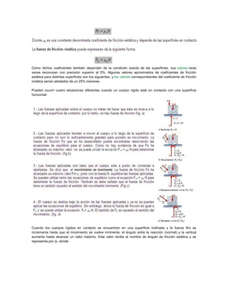Como dichos coeficientes también dependen de la condición exacta de las superficies, sus valores raras
veces reconocen con precisión superior al 5%. Algunos valores aproximados de coeficientes de fricción
estática para distintas superficies son los siguientes, y los valores correspondientes del coeficiente de fricción
cinética serían alrededor de un 25% menores.
Pueden ocurrir cuatro situaciones diferentes cuando un cuerpo rígido está en contacto con una superficie
horizontal:
Cuando los cuerpos rígidos en contacto se encuentran en una superficie inclinada y la fuerza Wx se
incrementa hasta que el movimiento se vuelve inminente, el ángulo entre la reacción (normal) y la vertical
aumenta hasta alcanzar un valor máximo. Este valor recibe el nombre de ángulo de fricción estática y se
representa por (s, donde
 