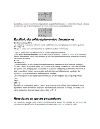 Equilibrio del sólido rigido en dos dimensiones
Condiciones de equilibrio.
Las condiciones necesarias y suficientes para el equilibrio de un cuerpo rígido se pueden obtener igualando
(Fx = 0 (Fy = 0
A lo que se conoce como primera condición de equilibrio o equilibrio trasnacional y
Lo que se conoce como segunda condición de equilibrio o equilibrio rotacional.
Donde M es el momento de torsión que se define como la tendencia a producir un cambio en el movimiento
rotación. También se le conoce como momento de una fuerza y se determina como el producto de una fuerza
por su brazo de palanca
M = F r
F = fuerza (N, D)
r = brazo de palanca (m, cm). Distancia perpendicular entre la línea de acción de la fuerza y el eje de giro
En tales casos, la suma de todos los momentos de torsión respecto de cualquier eje debe
ser igual a cero. El eje puede escogerse en cualquier parte porque el sistema no tiende a
girar respecto de ningún punto. A esto se le conoce como la segunda condición del
equilibrio y puede enunciarse de la siguiente manera:
La suma algebraica de todos los momentos de torsión respecto de cualquier punto es
cero
EMx= 0
EMy= 0
También se puede decir que un cuerpo se encuentra en equilibrio de rotación si la suma
algebraica de los momentos o torques de las fuerzas aplicadas al cuerpo, respecto a un
punto cualquiera debe ser igual a cero. Esto es T= 0.
Reacciones en apoyos y conexiones
Las reacciones ejercidas sobre una estructura bidimensional pueden ser divididas en tres grupos que
corresponden a tipos diferentes de apoyos y conexiones como se muestra en el siguiente cuadro
 