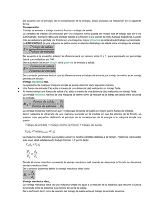 De acuerdo con el principio de la conservación de la energía, estos procesos se relacionan en la siguiente
forma:
Conservación:
Trabajo de entrada = trabajo contra la fricción + trabajo de salida.
La cantidad de trabajo útil producido por una máquina nunca puede ser mayor que el trabajo que se le ha
suministrado. Siempre habrá una pérdida debido a la fricción o a la acción de otros fuerzas disipativas. Cuanto
más se reduzca la pérdida por fricción en una máquina, mayor eficiencia se obtendrá del trabajo suministrado.
La EFICIENCIA E de una máquina se define como la relación del trabajo de salida entre el trabajo de entrada
De acuerdo a la ecuación anterior la eficiencia será un número entre 0 y 1, para expresarlo en porcentaje
habrá que multiplicar por 100.
Otra expresión útil es en función de la potencia de entrada y salida.
De lo anterior podemos deducir que la diferencia entre el trabajo de entrada y el trabajo de salida, es el trabajo
perdido por fricción.
Ventaja mecánica real.
La operación de cualquier máquina simple se puede describir de la siguiente manera:
 Una fuerza de entrada (Fe) actúa a través de una distancia (de) realizando un trabajo Fede.
 Al mismo tiempo una fuerza de salida (Fs) actúa a través de una distancia (ds) realizando un trabajo Fede.
La ventaja mecánica real MA de una máquina se define como la relación de la fuerza de salida entre la fuerza
de entrada.
La ventaja mecánica real mayor que 1 indica que la fuerza de salida es mayor que la fuerza de entrada.
Como sabemos la eficiencia de una máquina aumenta en la medida en que los efectos de la fricción se
vuelven más pequeños. Aplicando el principio de la conservación de la energía a la máquina simple nos
queda
La máquina más eficiente que pudiera existir no tendría pérdidas debidas a la fricción. Podemos representar
este caso ideal estableciendo trabajo fricción = 0, por lo tanto:
Donde el primer miembro representa la ventaja mecánica real, cuando se desprecia la fricción se denomina
ventaja mecánica ideal.
De lo anterior podemos definir la ventaja mecánica ideal como
Ventaja mecánica ideal,
La ventaja mecánica ideal de una máquina simple es igual a la relación de la distancia que recorre la fuerza
de entrada entre la distancia que recorre la fuerza de salida.
De la definición de E como la relación del trabajo de salida entre el trabajo de entrada tenemos:
 