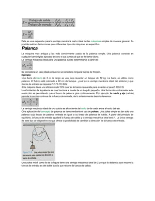 Esta es una expresión para la ventaja mecánica real e ideal de las máquinas simples de manera general. Es
posible realizar deducciones para diferentes tipos de máquinas en específico.
Palanca
La máquina mas antigua y las más comúnmente usada es la palanca simple. Una palanca consiste en
cualquier barra rígida apoyada en uno e sus puntos al que se le llama fulcro.
La ventaja mecánica ideal para una palanca puede determinarse a partir de:
Se considera un caso ideal porque no se considera ninguna fuerza de fricción.
Ejemplo:
Una barra de hierro de 3 m de largo se usa para levantar un bloque de 60 kg. La barra se utiliza como
palanca. El fulcro está colocado a 80 cm del bloque. ¿cuál es la ventaja mecánica ideal del sistema y que
fuerza de entrada se requiere? 2.75 213.82N
Si la máquina tiene una eficiencia del 70% cual es la fuerza requerida para levantar el peso? 305.5 N
Una limitación de la palanca es que funciona a través de un ángulo pequeño. Una forma de contrarrestar esta
restricción es permitiendo que el brazo de palanca gire continuamente. Por ejemplo, la rueda y eje (cabria)
permite la acción continua de la fuerza de entrada, de lo anteriormente descrito tenemos:
La ventaja mecánica ideal de una cabria es el cociente del radio de la rueda entre el radio del eje.
Otra aplicación del concepto de palanca se tiene mediante el uso de poleas. Una polea simple es tan solo una
palanca cuyo brazo de palanca entrada es igual a su brazo de palanca de salida. A partir del principio de
equilibrio, la fuerza de entrada igualará la fuerza de salida y la ventaja mecánica ideal será 1. La única ventaja
de este tipo de dispositivo es que ofrece la posibilidad de cambiar la dirección de la fuerza de entrada.
Una polea móvil como la de la figura tiene una ventaja mecánica ideal de 2 ya que la distancia que recorre la
fuerza de entrada es del doble que la que recorre la fuerza de salida.
 