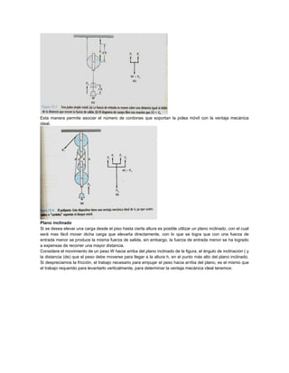 Esta manera permite asociar el número de cordones que soportan la polea móvil con la ventaja mecánica
ideal.
Plano inclinado
Si se desea elevar una carga desde el piso hasta cierta altura es posible utilizar un plano inclinado, con el cual
será mas fácil mover dicha carga que elevarla directamente, con lo que se logra que con una fuerza de
entrada menor se produce la misma fuerza de salida, sin embargo, la fuerza de entrada menor se ha logrado
a expensas de recorrer una mayor distancia.
Considere el movimiento de un peso W hacia arriba del plano inclinado de la figura, el ángulo de inclinación ( y
la distancia (de) que el peso debe moverse para llegar a la altura h, en el punto más alto del plano inclinado.
Si despreciamos la fricción, el trabajo necesario para empujar el peso hacia arriba del plano, es el mismo que
el trabajo requerido para levantarlo verticalmente, para determinar la ventaja mecánica ideal tenemos:
 