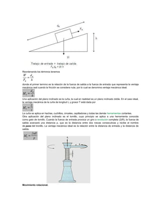 Reordenando los términos tenemos
donde el primer termino es la relación de la fuerza de salida a la fuerza de entrada que representa la ventaja
mecánica real cuando la fricción se considera nula, por lo cual se denomina ventaja mecánica ideal.
Una aplicación del plano inclinado es la cuña, la cual en realidad es un plano inclinado doble. En el caso ideal,
la ventaja mecánica de la cuña de longitud L y grosor T está dada por
La cuña se aplica en hachas, cuchillos, cinceles, cepilladoras y todas las demás herramientas cortantes.
Otra aplicación del plano inclinado es el tornillo, cuyo principio se aplica a una herramienta conocida
como gato de tornillo. Cuando la fuerza de entrada provoca un giro o revolución completa (2(R), la fuerza de
salida avanzará una distancia p, que es la distancia entre dos roscas consecutivas y recibe el nombre
de paso del tronillo. La ventaja mecánica ideal es la relación entre la distancia de entrada y la distancia de
salida.
Movimiento rotacional.
 