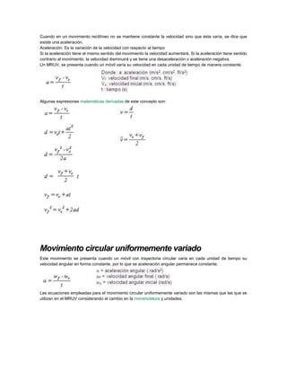 Cuando en un movimiento rectilíneo no se mantiene constante la velocidad sino que ésta varía, se dice que
existe una aceleración.
Aceleración: Es la variación de la velocidad con respecto al tiempo
Si la aceleración tiene el mismo sentido del movimiento la velocidad aumentará. Si la aceleración tiene sentido
contrario al movimiento, la velocidad disminuirá y se tiene una desaceleración o aceleración negativa.
Un MRUV, se presenta cuando un móvil varía su velocidad en cada unidad de tiempo de manera constante.
Algunas expresiones matemáticas derivadas de este concepto son:
Movimiento circular uniformemente variado
Este movimiento se presenta cuando un móvil con trayectoria circular varia en cada unidad de tiempo su
velocidad angular en forma constante, por lo que se aceleración angular permanece constante.
Las ecuaciones empleadas para el movimiento circular uniformemente variado son las mismas que las que se
utilizan en el MRUV considerando el cambio en la nomenclatura y unidades.
 