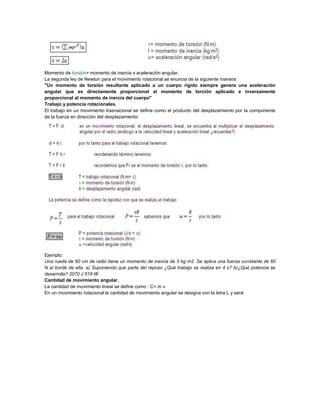 Momento de torsión= momento de inercia x aceleración angular.
La segunda ley de Newton para el movimiento rotacional se enuncia de la siguiente manera:
"Un momento de torsión resultante aplicado a un cuerpo rígido siempre genera una aceleración
angular que es directamente proporcional al momento de torción aplicado e inversamente
proporcional al momento de inercia del cuerpo"
Trabajo y potencia rotacionales.
El trabajo en un movimiento trasnacional se define como el producto del desplazamiento por la componente
de la fuerza en dirección del desplazamiento:
Ejemplo:
Una rueda de 60 cm de radio tiene un momento de inercia de 5 kg m2. Se aplica una fuerza constante de 60
N al borde de ella. a) Suponiendo que parte del reposo ¿Qué trabajo se realiza en 4 s? b)¿Qué potencia se
desarrolla? 2070 J 518 W
Cantidad de movimiento angular.
La cantidad de movimiento lineal se define como : C= m v
En un movimiento rotacional la cantidad de movimiento angular se designa con la letra L y será:
 