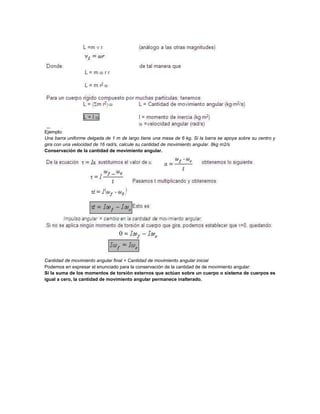 Ejemplo:
Una barra uniforme delgada de 1 m de largo tiene una masa de 6 kg. Si la barra se apoya sobre su centro y
gira con una velocidad de 16 rad/s, calcule su cantidad de movimiento angular. 8kg m2/s
Conservación de la cantidad de movimiento angular.
Cantidad de movimiento angular final = Cantidad de movimiento angular inicial
Podemos en expresar el enunciado para la conservación de la cantidad de de movimiento angular:
Si la suma de los momentos de torsión externos que actúan sobre un cuerpo o sistema de cuerpos es
igual a cero, la cantidad de movimiento angular permanece inalterado.
 