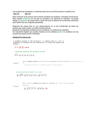 Las condiciones necesarias y suficientes para que una partícula esté en equilibrio son
Esta condición se le conoce como primera condición de equilibrio o Equilibrio trasnacional.
Para resolver problemas en los que se considera una partícula en equilibrio, se puede
dibujar un diagrama de cuerpo libre a partir del cual se aplican las ecuaciones anteriores
para determinar las incógnitas planteadas.
Diagrama de cuerpo libre es una representación en un eje coordenado de todas las
fuerzas que actúan sobre una determinada partícula.
Resuelve los siguientes problemas que consideran a la partícula en equilibrio.
Es importante resaltar que puedes resolver por los métodos gráficos ó analíticos con las
ecuaciones anteriormente mostradas.
PRODUCTO ESCALAR.
 