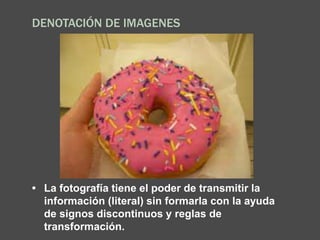 DENOTACIÓN DE IMAGENES
• La fotografía tiene el poder de transmitir la
información (literal) sin formarla con la ayuda
de signos discontinuos y reglas de
transformación.
 