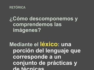 RETÓRICA
¿Cómo descomponemos y
comprendemos las
imágenes?
Mediante el léxico: una
porción del lenguaje que
corresponde a un
conjunto de prácticas y
 