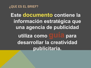 ¿QUE ES EL BRIEF?
Este documento contiene la
información estratégica que
una agencia de publicidad
utiliza como guía para
desarrollar la creatividad
publicitaria.
 
