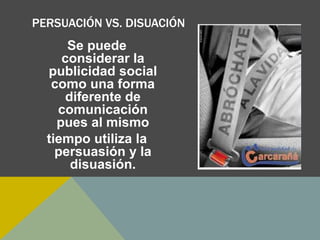 PERSUACIÓN VS. DISUACIÓN
Se puede
considerar la
publicidad social
como una forma
diferente de
comunicación
pues al mismo
tiempo utiliza la
persuasión y la
disuasión.
 