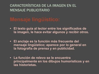 CARACTERÍSTICAS DE LA IMAGEN EN EL
MENSAJE PUBLICITARIO
Mensaje lingüístico:
• El texto guía al lector entre los significados de
la imagen, le hace evitar algunos y recibir otros.
• El anclaje es la función más frecuente del
mensaje lingüístico; aparece por lo general en
la fotografía de prensa y en publicidad.
• La función de relevo se le encuentra
principalmente en los dibujos humorísticos y en
las historietas.
 