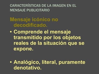 CARACTERÍSTICAS DE LA IMAGEN EN EL
MENSAJE PUBLICITARIO
Mensaje icónico no
decodificado.
• Comprende el mensaje
transmitido por los objetos
reales de la situación que se
expone.
• Analógico, literal, puramente
denotativo.
 
