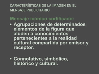 CARACTERÍSTICAS DE LA IMAGEN EN EL
MENSAJE PUBLICITARIO
Mensaje icónico codificado:
• Agrupaciones de determinados
elementos de la figura que
aluden a conocimientos
pertenecientes a la realidad
cultural compartida por emisor y
receptor.
• Connotativo, simbólico,
histórico y cultural.
 