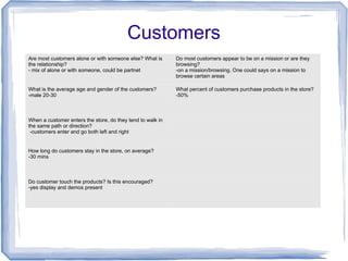 Customers
Are most customers alone or with someone else? What is
the relationship?
- mix of alone or with someone, could be partnet
Do most customers appear to be on a mission or are they
browsing?
-on a mission/browsing. One could says on a mission to
browse certain areas
What is the average age and gender of the customers?
-male 20-30
What percent of customers purchase products in the store?
-50%
When a customer enters the store, do they tend to walk in
the same path or direction?
-customers enter and go both left and right
How long do customers stay in the store, on average?
-30 mins
Do customer touch the products? Is this encouraged?
-yes display and demos present
 