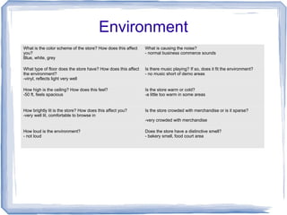 Environment
What is the color scheme of the store? How does this affect
you?
Blue, white, grey
What is causing the noise?
- normal business commerce sounds
What type of floor does the store have? How does this affect
the environment?
-vinyl, reflects light very well
Is there music playing? If so, does it fit the environment?
- no music short of demo areas
How high is the ceiling? How does this feel?
-50 ft, feels spacious
Is the store warm or cold?
-a little too warm in some areas
How brightly lit is the store? How does this affect you?
-very well lit, comfortable to browse in
Is the store crowded with merchandise or is it sparse?
-very crowded with merchandise
How loud is the environment?
- not loud
Does the store have a distinctive smell?
- bakery smell, food court area
 