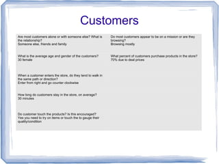 Customers
Are most customers alone or with someone else? What is
the relationship?
Someone else, friends and family
Do most customers appear to be on a mission or are they
browsing?
Browsing mostly
What is the average age and gender of the customers?
30 female
What percent of customers purchase products in the store?
70% due to deal prices
When a customer enters the store, do they tend to walk in
the same path or direction?
Enter from right and go counter clockwise
How long do customers stay in the store, on average?
30 minutes
Do customer touch the products? Is this encouraged?
Yes you need to try on items or touch the to gauge their
quality/condition
 