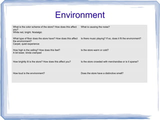 Environment
What is the color scheme of the store? How does this affect
you?
White red, bright. Nostalgic
What is causing the noise?
What type of floor does the store have? How does this affect
the environment?
Carpet, quiet experience
Is there music playing? If so, does it fit the environment?
How high is the ceiling? How does this feel?
A bit lower, kinda cramped
Is the store warm or cold?
How brightly lit is the store? How does this affect you? Is the store crowded with merchandise or is it sparse?
How loud is the environment? Does the store have a distinctive smell?
 