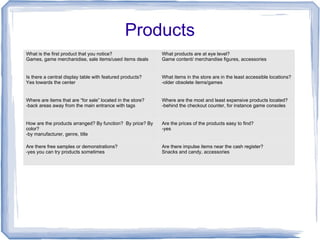Products
What is the first product that you notice?
Games, game merchanidise, sale items/used items deals
What products are at eye level?
Game content/ merchandise figures, accessories
Is there a central display table with featured products?
Yes towards the center
What items in the store are in the least accessible locations?
-older obsolete items/games
Where are items that are “for sale” located in the store?
-back areas away from the main entrance with tags
Where are the most and least expensive products located?
-behind the checkout counter, for instance game consoles
How are the products arranged? By function? By price? By
color?
-by manufacturer, genre, title
Are the prices of the products easy to find?
-yes
Are there free samples or demonstrations?
-yes you can try products sometimes
Are there impulse items near the cash register?
Snacks and candy, accessories
 