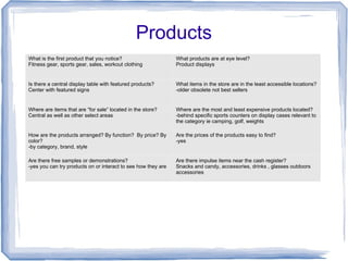 Products
What is the first product that you notice?
Fitness gear, sports gear, sales, workout clothing
What products are at eye level?
Product displays
Is there a central display table with featured products?
Center with featured signs
What items in the store are in the least accessible locations?
-older obsolete not best sellers
Where are items that are “for sale” located in the store?
Central as well as other select areas
Where are the most and least expensive products located?
-behind specific sports counters on display cases relevant to
the category ie camping, golf, weights
How are the products arranged? By function? By price? By
color?
-by category, brand, style
Are the prices of the products easy to find?
-yes
Are there free samples or demonstrations?
-yes you can try products on or interact to see how they are
Are there impulse items near the cash register?
Snacks and candy, accessories, drinks , glasses outdoors
accessories
 