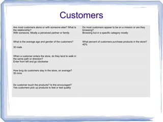 Customers
Are most customers alone or with someone else? What is
the relationship?
With someone. Mostly a perceived partner or family
Do most customers appear to be on a mission or are they
browsing?
Browsing but in a specific category mostly
What is the average age and gender of the customers?
30 male
What percent of customers purchase products in the store?
40%
When a customer enters the store, do they tend to walk in
the same path or direction?
Enter from left and go clockwise
How long do customers stay in the store, on average?
30 mins
Do customer touch the products? Is this encouraged?
Yes customers pick up products to feel or test quality
 