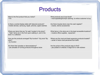 Products
What is the first product that you notice?
-TVs
What products are at eye level?
- most appealing/fun/eye catching to entice customer to buy
Is there a central display table with featured products?
-mobile devices, samsung, Apple, iphones, apple watches
Are there impulse items near the cash register?
- snacks, device accessories
Where are items that are “for sale” located in the store?
- “Sale” items are in the front upon walking in, and in the
back in a collection
What items in the store are in the least accessible locations?
- mudane office supplies, equipment
How are the products arranged? By function? By price? By
color?
- by function
Where are the most and least expensive products located?
- center of store most perceived foot traffic
Are there free samples or demonstrations?
- yes samples of running products throughout store
Are the prices of the products easy to find?
- yes posted on shelves in large font or with stickers
 