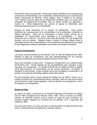 3
Permítanme hacer una salvedad. Numerosos códigos identifican las consecuencias
jurídicas de la indivisibilidad y de la solidaridad, desconociendo que la naturaleza de
ambas instituciones es diferente. Otros códigos, como el italiano en su artículo
1317, disponen que las reglas de las obligaciones solidarias rigen, en cuanto sean
aplicables, las obligaciones indivisibles, pero sin decidir cuándo son aplicables y
cuando no. Otras legislaciones son pulcras al regular la solidaridad, pero
extremadamente parcas con la indivisibilidad.
Ninguna de estas soluciones, en mi opinión, es satisfactoria. Unas porque
identifican las consecuencias de la indivisibilidad y de la solidaridad, olvidando su
distinta naturaleza. Otras por su imprecisión al remitir ciertas normas de la
solidaridad, sin mencionarlas, como aplicables a la indivisibilidad. Y otras,
finalmente, por su silencio. Por ello el nuevo texto del artículo 1181 del Código Civil
peruano, que se propone, disiparía dudas y evitaría el antiguo debate sobre la
naturaleza jurídica de la indivisibilidad y de la solidaridad para determinar las reglas
de las obligaciones solidarias aplicables cuando ellas son también indivisibles.
Pago por Consignación
Las claras normas previstas por los artículos 1251 al 1255 del Código Civil de 1984,
relativas al pago por consignación, han sido desnaturalizadas por los confusos
preceptos sustitutorios que acoge el Código Procesal Civil de 1993.
Aquí se ha cometido un grave error. El pago por consignación es un instituto propio
del Derecho Civil. Temas distintos son los procedimientos para consignar o para
impugnar una consignación. El Código Procesal Civil ha debido limitarse a legislar
sobre tales procesos, sin entrometerse con las normas sustantivas. Al hacerlo, el
resultado ha sido penoso, y debo confesar que nunca he llegado a comprender ni el
sentido ni los alcances del Código adjetivo sobre esta materia.
Por ello propongo volver al texto original del Código Civil de 1984, y prever, en el
Código Procesal Civil, procedimientos claros y sencillos, sobre los dos únicos temas
que conciernen a este cuerpo legislativo: cómo se efectúa una consignación y cómo
se impugna una consignación.
Dación en Pago
La dación en pago, a instancias de la Comisión Revisora del Proyecto de Código
Civil de 1984, se legisló en los artículos 1265 y 1266. Ellos, en honor a la verdad,
carecen de contenido jurídico, pues la dación en pago tan solo constituye una
novación objetiva regulada con pulcritud por los artículos 1277 y siguientes del
Código de 1984.
Con esto quiero decir, en suma, que ante un caso de dación en pago tendremos que
aplicar, necesariamente, las reglas de la novación objetiva.
 