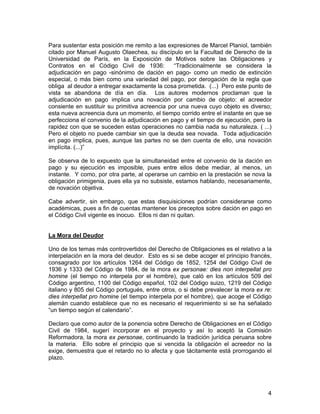 4
Para sustentar esta posición me remito a las expresiones de Marcel Planiol, también
citado por Manuel Augusto Olaechea, su discípulo en la Facultad de Derecho de la
Universidad de París, en la Exposición de Motivos sobre las Obligaciones y
Contratos en el Código Civil de 1936: “Tradicionalmente se considera la
adjudicación en pago -sinónimo de dación en pago- como un medio de extinción
especial, o más bien como una variedad del pago, por derogación de la regla que
obliga al deudor a entregar exactamente la cosa prometida. (...) Pero este punto de
vista se abandona de día en día. Los autores modernos proclaman que la
adjudicación en pago implica una novación por cambio de objeto: el acreedor
consiente en sustituir su primitiva acreencia por una nueva cuyo objeto es diverso;
esta nueva acreencia dura un momento, el tiempo corrido entre el instante en que se
perfecciona el convenio de la adjudicación en pago y el tiempo de ejecución, pero la
rapidez con que se suceden estas operaciones no cambia nada su naturaleza. ( ...)
Pero el objeto no puede cambiar sin que la deuda sea novada. Toda adjudicación
en pago implica, pues, aunque las partes no se den cuenta de ello, una novación
implícita. (...)”
Se observa de lo expuesto que la simultaneidad entre el convenio de la dación en
pago y su ejecución es imposible, pues entre ellos debe mediar, al menos, un
instante. Y como, por otra parte, al operarse un cambio en la prestación se nova la
obligación primigenia, pues ella ya no subsiste, estamos hablando, necesariamente,
de novación objetiva.
Cabe advertir, sin embargo, que estas disquisiciones podrían considerarse como
académicas, pues a fin de cuentas mantener los preceptos sobre dación en pago en
el Código Civil vigente es inocuo. Ellos ni dan ni quitan.
La Mora del Deudor
Uno de los temas más controvertidos del Derecho de Obligaciones es el relativo a la
interpelación en la mora del deudor. Esto es si se debe acoger el principio francés,
consagrado por los artículos 1264 del Código de 1852, 1254 del Código Civil de
1936 y 1333 del Código de 1984, de la mora ex personae: dies non interpellat pro
homine (el tiempo no interpela por el hombre), que caló en los artículos 509 del
Código argentino, 1100 del Código español, 102 del Código suizo, 1219 del Código
italiano y 805 del Código portugués, entre otros, o si debe prevalecer la mora ex re:
dies interpellat pro homine (el tiempo interpela por el hombre), que acoge el Código
alemán cuando establece que no es necesario el requerimiento si se ha señalado
“un tiempo según el calendario”.
Declaro que como autor de la ponencia sobre Derecho de Obligaciones en el Código
Civil de 1984, sugerí incorporar en el proyecto y así lo aceptó la Comisión
Reformadora, la mora ex personae, continuando la tradición jurídica peruana sobre
la materia. Ello sobre el principio que si vencida la obligación el acreedor no la
exige, demuestra que el retardo no lo afecta y que tácitamente está prorrogando el
plazo.
 