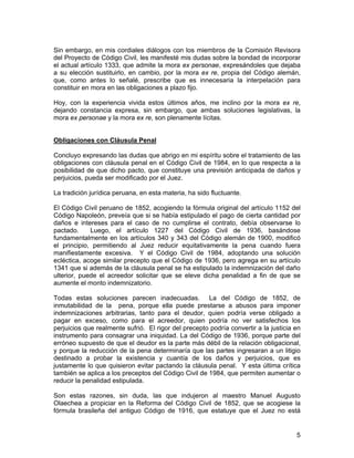 5
Sin embargo, en mis cordiales diálogos con los miembros de la Comisión Revisora
del Proyecto de Código Civil, les manifesté mis dudas sobre la bondad de incorporar
el actual artículo 1333, que admite la mora ex personae, expresándoles que dejaba
a su elección sustituirlo, en cambio, por la mora ex re, propia del Código alemán,
que, como antes lo señalé, prescribe que es innecesaria la interpelación para
constituir en mora en las obligaciones a plazo fijo.
Hoy, con la experiencia vivida estos últimos años, me inclino por la mora ex re,
dejando constancia expresa, sin embargo, que ambas soluciones legislativas, la
mora ex personae y la mora ex re, son plenamente lícitas.
Obligaciones con Cláusula Penal
Concluyo expresando las dudas que abrigo en mi espíritu sobre el tratamiento de las
obligaciones con cláusula penal en el Código Civil de 1984, en lo que respecta a la
posibilidad de que dicho pacto, que constituye una previsión anticipada de daños y
perjuicios, pueda ser modificado por el Juez.
La tradición jurídica peruana, en esta materia, ha sido fluctuante.
El Código Civil peruano de 1852, acogiendo la fórmula original del artículo 1152 del
Código Napoleón, preveía que si se había estipulado el pago de cierta cantidad por
daños e intereses para el caso de no cumplirse el contrato, debía observarse lo
pactado. Luego, el artículo 1227 del Código Civil de 1936, basándose
fundamentalmente en los artículos 340 y 343 del Código alemán de 1900, modificó
el principio, permitiendo al Juez reducir equitativamente la pena cuando fuera
manifiestamente excesiva. Y el Código Civil de 1984, adoptando una solución
ecléctica, acoge similar precepto que el Código de 1936, pero agrega en su artículo
1341 que si además de la cláusula penal se ha estipulado la indemnización del daño
ulterior, puede el acreedor solicitar que se eleve dicha penalidad a fin de que se
aumente el monto indemnizatorio.
Todas estas soluciones parecen inadecuadas. La del Código de 1852, de
inmutabilidad de la pena, porque ella puede prestarse a abusos para imponer
indemnizaciones arbitrarias, tanto para el deudor, quien podría verse obligado a
pagar en exceso, como para el acreedor, quien podría no ver satisfechos los
perjuicios que realmente sufrió. El rigor del precepto podría convertir a la justicia en
instrumento para consagrar una iniquidad. La del Código de 1936, porque parte del
erróneo supuesto de que el deudor es la parte más débil de la relación obligacional,
y porque la reducción de la pena determinaría que las partes ingresaran a un litigio
destinado a probar la existencia y cuantía de los daños y perjuicios, que es
justamente lo que quisieron evitar pactando la cláusula penal. Y esta última crítica
también se aplica a los preceptos del Código Civil de 1984, que permiten aumentar o
reducir la penalidad estipulada.
Son estas razones, sin duda, las que indujeron al maestro Manuel Augusto
Olaechea a propiciar en la Reforma del Código Civil de 1852, que se acogiese la
fórmula brasileña del antiguo Código de 1916, que estatuye que el Juez no está
 