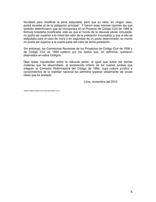 6
facultado para modificar la pena estipulada, pero que su valor, en ningún caso,
podrá exceder al de la obligación principal. Y fueron esas mismas razones las que
también determinaron que se incorporara en el Proyecto de Código Civil de 1984 la
fórmula brasileña modificada, esto es que el monto de la cláusula penal, inmutable,
no podía ser superior a la mitad del valor de la prestación incumplida, y que si ella se
estipulaba para el caso de mora o en seguridad de un pacto determinado, su monto
no podía ser superior a la cuarta parte del valor de dicha prestación.
Sin embargo, las Comisiones Revisoras de los Proyectos de Código Civil de 1936 y
de Código Civil de 1984 optaron por los textos que, en definitiva, quedaron
plasmados en estos Códigos.
Dejo estas inquietudes sobre la cláusula penal, al igual que sobre las demás
materias que he desarrollado, al esclarecido criterio de los ilustres juristas que
integran la Comisión Reformadora del Código de 1984, cuya cultura jurídica y
conocimientos de la realidad nacional les permitirá sopesar cabalmente las pocas
ideas que he anotado.
Lima, noviembre del 2010
TEMAS SOBRE DERECHO DE OBLIGACIONES.nov 10
 