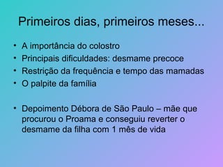 Primeiros dias, primeiros meses...
•   A importância do colostro
•   Principais dificuldades: desmame precoce
•   Restrição da frequência e tempo das mamadas
•   O palpite da família

• Depoimento Débora de São Paulo – mãe que
  procurou o Proama e conseguiu reverter o
  desmame da filha com 1 mês de vida
 