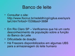 Banco de leite
• Consultar o site:
  http://www.fiocruz.br/redeblh/cgi/cgilua.exe/sys/s
  tart.htm?infoid=1539&sid=368#

• Em Rio Claro SP – Verificamos que há um certo
  desconhecimento da população sobre a função
  do Banco de Leite
• Dificuldade de doação
• Há Freezers disponibilizados em algumas UBS
  para a armazenagem do leite humano
 