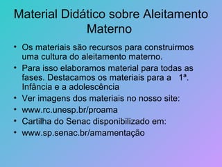 Material Didático sobre Aleitamento
             Materno
• Os materiais são recursos para construirmos
  uma cultura do aleitamento materno.
• Para isso elaboramos material para todas as
  fases. Destacamos os materiais para a 1ª.
  Infância e a adolescência
• Ver imagens dos materiais no nosso site:
• www.rc.unesp.br/proama
• Cartilha do Senac disponibilizado em:
• www.sp.senac.br/amamentação
 