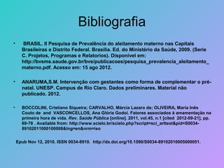 Bibliografia
•     BRASIL. II Pesquisa de Prevalência do aleitamento materno nas Capitais
      Brasileiras e Distrito Federal. Brasília. Ed. do Ministério da Saúde, 2009. (Serie
      C. Projetos, Programas e Relatorios). Disponível em:
      http://bvsms.saude.gov.br/bvs/publicacoes/pesquisa_prevalencia_aleitamento_
      materno.pdf. Acesso em: 15 ago 2012.

•     ANARUMA,S.M. Intervenção com gestantes como forma de complementar o pré-
      natal. UNESP. Campus de Rio Claro. Dados preliminares. Material não
      publicado. 2012.

•     BOCCOLINI, Cristiano Siqueira; CARVALHO, Márcia Lazaro de; OLIVEIRA, Maria Inês
      Couto de and VASCONCELLOS, Ana Glória Godoi. Fatores associados à amamentação na
      primeira hora de vida. Rev. Saúde Pública [online]. 2011, vol.45, n.1 [cited 2012-09-21], pp.
      69-78 . Available from: http://www.scielo.br/scielo.php?script=sci_arttext&pid=S0034-
      89102011000100008&lng=en&nrm=iso


    Epub Nov 12, 2010. ISSN 0034-8910. http://dx.doi.org/10.1590/S0034-89102010005000051.
 