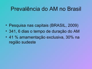 Prevalência do AM no Brasil

• Pesquisa nas capitais (BRASIL, 2009)
• 341, 6 dias o tempo de duração do AM
• 41 % amamentação exclusiva, 30% na
  região sudeste
 