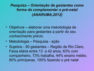 Pesquisa – Orientação de gestantes como
     forma de complementar o pré-natal
             (ANARUMA,2012)


• Objetivos – elaborar uma metodologia de
  orientação para gestantes a partir do seu
  conhecimento prévio
• Metodologia – Pesquisa - ação
• Sujeitos - 90 gestantes – Região de Rio Claro,
  Faixa etária entre 13 a 42 anos, 63% com
  companheiro, 73% trabalha, 44% ensino médio,
  60% primíparas, 100% fazendo o pré natal
 