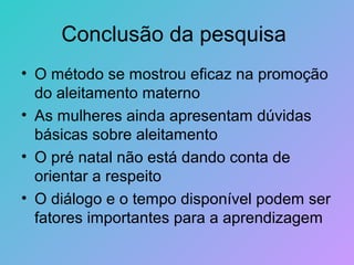 Conclusão da pesquisa
• O método se mostrou eficaz na promoção
  do aleitamento materno
• As mulheres ainda apresentam dúvidas
  básicas sobre aleitamento
• O pré natal não está dando conta de
  orientar a respeito
• O diálogo e o tempo disponível podem ser
  fatores importantes para a aprendizagem
 