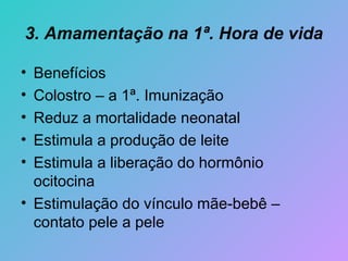 3. Amamentação na 1ª. Hora de vida

• Benefícios
• Colostro – a 1ª. Imunização
• Reduz a mortalidade neonatal
• Estimula a produção de leite
• Estimula a liberação do hormônio
  ocitocina
• Estimulação do vínculo mãe-bebê –
  contato pele a pele
 