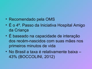 • Recomendado pela OMS
• É o 4º. Passo da Iniciativa Hospital Amigo
  da Criança
• É baseado na capacidade de interação
  dos recém-nascidos com suas mães nos
  primeiros minutos de vida
• No Brasil a taxa é relativamente baixa –
  43% (BOCCOLINI, 2012)
 