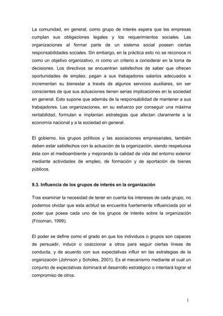 La comunidad, en general, como grupo de interés espera que las empresas
cumplan sus obligaciones legales y los requerimientos sociales. Las
organizaciones al formar parte de un sistema social poseen ciertas
responsabilidades sociales. Sin embargo, en la práctica esto no se reconoce ni
como un objetivo organizativo, ni como un criterio a considerar en la toma de
decisiones. Los directivos se encuentran satisfechos de saber que ofrecen
oportunidades de empleo, pagan a sus trabajadores salarios adecuados e
incrementan su bienestar a través de algunos servicios auxiliares, sin ser
conscientes de que sus actuaciones tienen serias implicaciones en la sociedad
en general. Esto supone que además de la responsabilidad de mantener a sus
trabajadores. Las organizaciones, en su esfuerzo por conseguir una máxima
rentabilidad, formulan e implantan estrategias que afectan claramente a la
economía nacional y a la sociedad en general.
El gobierno, los grupos políticos y las asociaciones empresariales, también
deben estar satisfechos con la actuación de la organización, siendo respetuosa
ésta con el medioambiente y mejorando la calidad de vida del entorno exterior
mediante actividades de empleo, de formación y de aportación de bienes
públicos.
9.3. Influencia de los grupos de interés en la organización
Tras examinar la necesidad de tener en cuenta los intereses de cada grupo, no
podemos olvidar que esta actitud se encuentra fuertemente influenciada por el
poder que posea cada uno de los grupos de interés sobre la organización
(Frooman, 1999).
El poder se define como el grado en que los individuos o grupos son capaces
de persuadir, inducir o coaccionar a otros para seguir ciertas líneas de
conducta, y de acuerdo con sus expectativas influir en las estrategias de la
organización (Johnson y Scholes, 2001). Es el mecanismo mediante el cual un
conjunto de expectativas dominará el desarrollo estratégico o intentará lograr el
compromiso de otros.
1
 