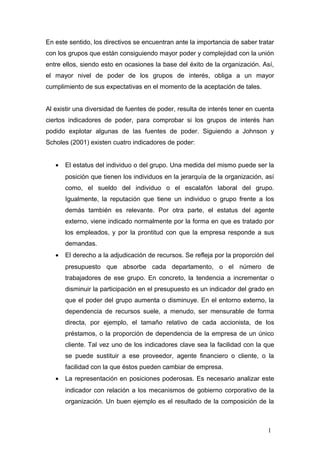 En este sentido, los directivos se encuentran ante la importancia de saber tratar
con los grupos que están consiguiendo mayor poder y complejidad con la unión
entre ellos, siendo esto en ocasiones la base del éxito de la organización. Así,
el mayor nivel de poder de los grupos de interés, obliga a un mayor
cumplimiento de sus expectativas en el momento de la aceptación de tales.
Al existir una diversidad de fuentes de poder, resulta de interés tener en cuenta
ciertos indicadores de poder, para comprobar si los grupos de interés han
podido explotar algunas de las fuentes de poder. Siguiendo a Johnson y
Scholes (2001) existen cuatro indicadores de poder:
• El estatus del individuo o del grupo. Una medida del mismo puede ser la
posición que tienen los individuos en la jerarquía de la organización, así
como, el sueldo del individuo o el escalafón laboral del grupo.
Igualmente, la reputación que tiene un individuo o grupo frente a los
demás también es relevante. Por otra parte, el estatus del agente
externo, viene indicado normalmente por la forma en que es tratado por
los empleados, y por la prontitud con que la empresa responde a sus
demandas.
• El derecho a la adjudicación de recursos. Se refleja por la proporción del
presupuesto que absorbe cada departamento, o el número de
trabajadores de ese grupo. En concreto, la tendencia a incrementar o
disminuir la participación en el presupuesto es un indicador del grado en
que el poder del grupo aumenta o disminuye. En el entorno externo, la
dependencia de recursos suele, a menudo, ser mensurable de forma
directa, por ejemplo, el tamaño relativo de cada accionista, de los
préstamos, o la proporción de dependencia de la empresa de un único
cliente. Tal vez uno de los indicadores clave sea la facilidad con la que
se puede sustituir a ese proveedor, agente financiero o cliente, o la
facilidad con la que éstos pueden cambiar de empresa.
• La representación en posiciones poderosas. Es necesario analizar este
indicador con relación a los mecanismos de gobierno corporativo de la
organización. Un buen ejemplo es el resultado de la composición de la
1
 