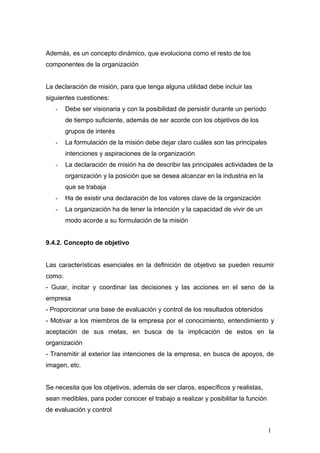Además, es un concepto dinámico, que evoluciona como el resto de los
componentes de la organización
La declaración de misión, para que tenga alguna utilidad debe incluir las
siguientes cuestiones:
- Debe ser visionaria y con la posibilidad de persistir durante un período
de tiempo suficiente, además de ser acorde con los objetivos de los
grupos de interés
- La formulación de la misión debe dejar claro cuáles son las principales
intenciones y aspiraciones de la organización
- La declaración de misión ha de describir las principales actividades de la
organización y la posición que se desea alcanzar en la industria en la
que se trabaja
- Ha de existir una declaración de los valores clave de la organización
- La organización ha de tener la intención y la capacidad de vivir de un
modo acorde a su formulación de la misión
9.4.2. Concepto de objetivo
Las características esenciales en la definición de objetivo se pueden resumir
como:
- Guiar, incitar y coordinar las decisiones y las acciones en el seno de la
empresa
- Proporcionar una base de evaluación y control de los resultados obtenidos
- Motivar a los miembros de la empresa por el conocimiento, entendimiento y
aceptación de sus metas, en busca de la implicación de estos en la
organización
- Transmitir al exterior las intenciones de la empresa, en busca de apoyos, de
imagen, etc.
Se necesita que los objetivos, además de ser claros, específicos y realistas,
sean medibles, para poder conocer el trabajo a realizar y posibilitar la función
de evaluación y control
1
 